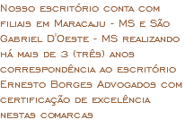 Nosso escritório conta com filiais em Maracaju - MS e São Gabriel D'Oeste - MS realizando há mais de 3 (três) anos correspondência ao escritório Ernesto Borges Advogados com certificação de excelência nestas comarcas 